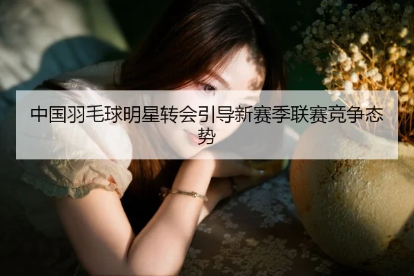 中国羽毛球明星转会引导新赛季联赛竞争态势